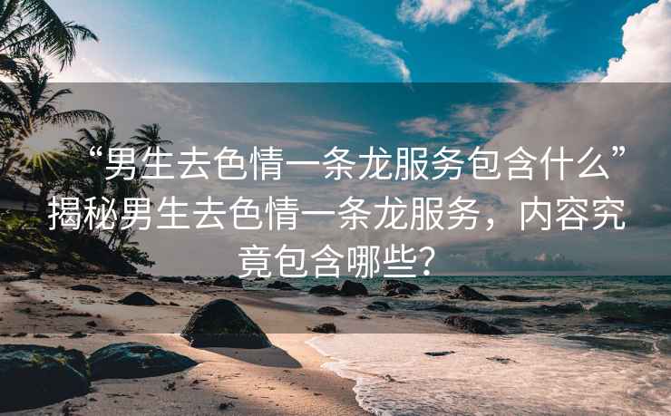 “男生去色情一條龍服務(wù)包含什么”揭秘男生去色情一條龍服務(wù)，內容究竟包含哪些？