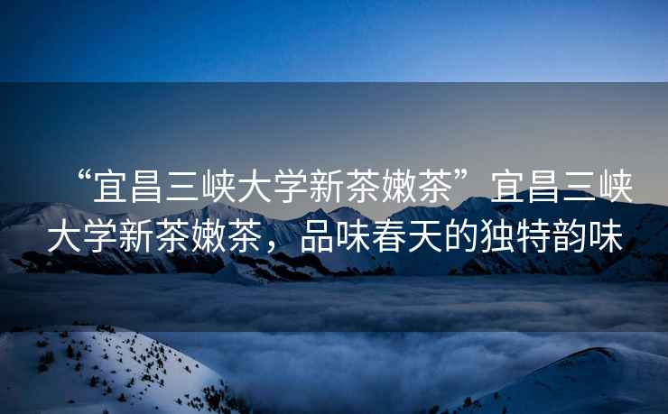 “宜昌三峽大學(xué)新茶嫩茶”宜昌三峽大學(xué)新茶嫩茶，品味春天的獨特韻味