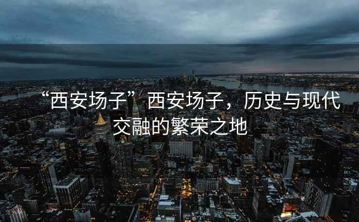 “西安場(chǎng)子”西安場(chǎng)子，歷史與現代交融的繁榮之地
