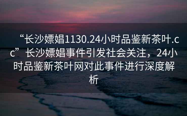 “長(cháng)沙嫖娼1130.24小時(shí)品鑒新茶葉.cc”長(cháng)沙嫖娼事件引發(fā)社會(huì )關(guān)注，24小時(shí)品鑒新茶葉網(wǎng)對此事件進(jìn)行深度解析