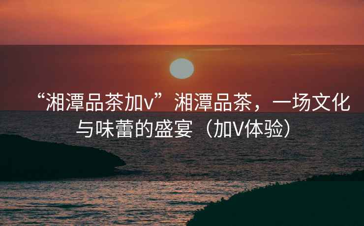 “湘潭品茶加v”湘潭品茶，一場(chǎng)文化與味蕾的盛宴（加V體驗）