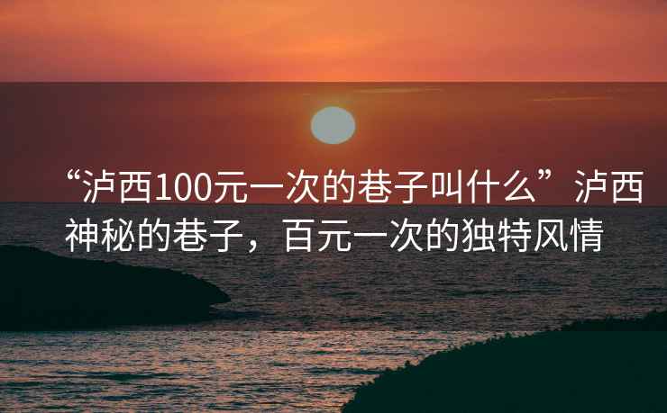 “瀘西100元一次的巷子叫什么”瀘西神秘的巷子，百元一次的獨特風(fēng)情