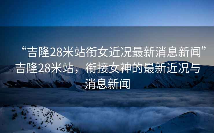 “吉隆28米站銜女近況最新消息新聞”吉隆28米站，銜接女神的最新近況與消息新聞