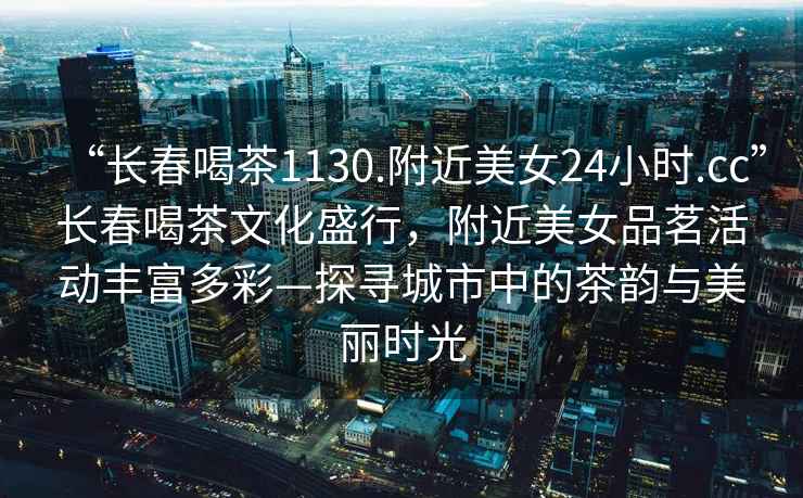 “長(cháng)春喝茶1130.附近美女24小時(shí).cc”長(cháng)春喝茶文化盛行，附近美女品茗活動(dòng)豐富多彩—探尋城市中的茶韻與美麗時(shí)光