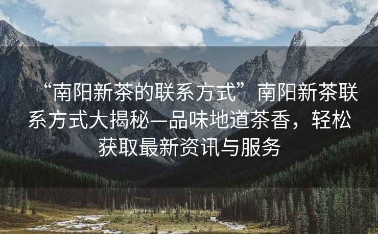 “南陽(yáng)新茶的聯(lián)系方式”南陽(yáng)新茶聯(lián)系方式大揭秘—品味地道茶香，輕松獲取最新資訊與服務(wù)