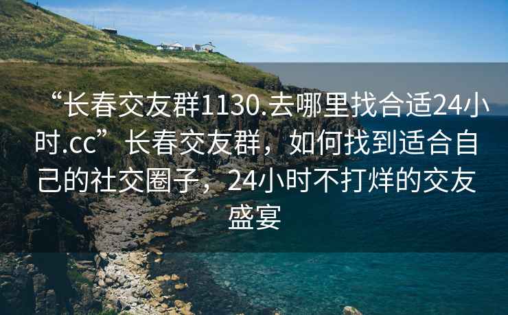 “長(cháng)春交友群1130.去哪里找合適24小時(shí).cc”長(cháng)春交友群，如何找到適合自己的社交圈子，24小時(shí)不打烊的交友盛宴