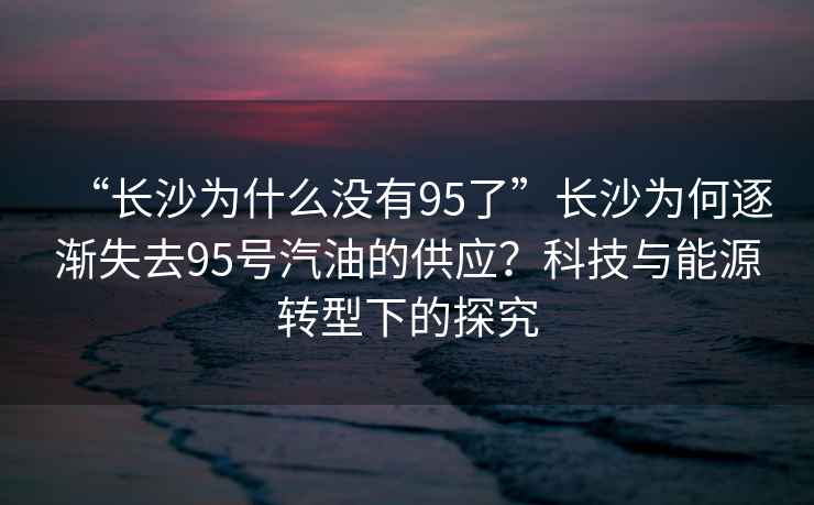 “長(cháng)沙為什么沒(méi)有95了”長(cháng)沙為何逐漸失去95號汽油的供應？科技與能源轉型下的探究