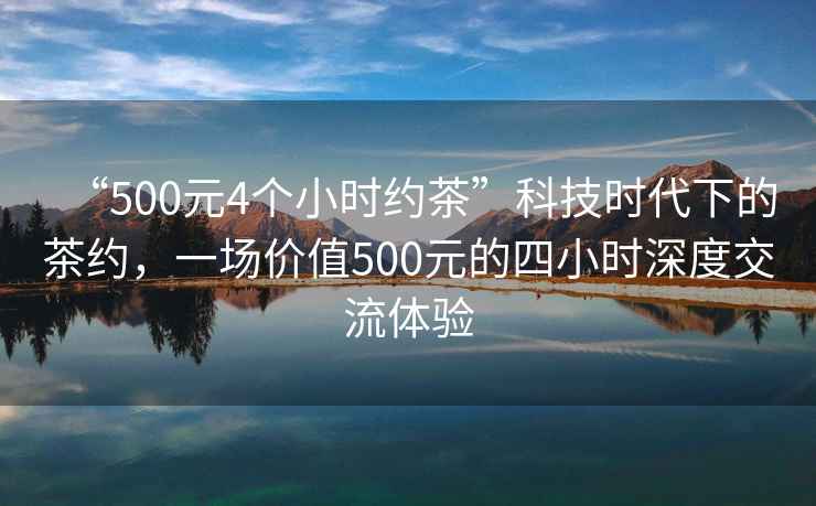 “500元4個(gè)小時(shí)約茶”科技時(shí)代下的茶約，一場(chǎng)價(jià)值500元的四小時(shí)深度交流體驗