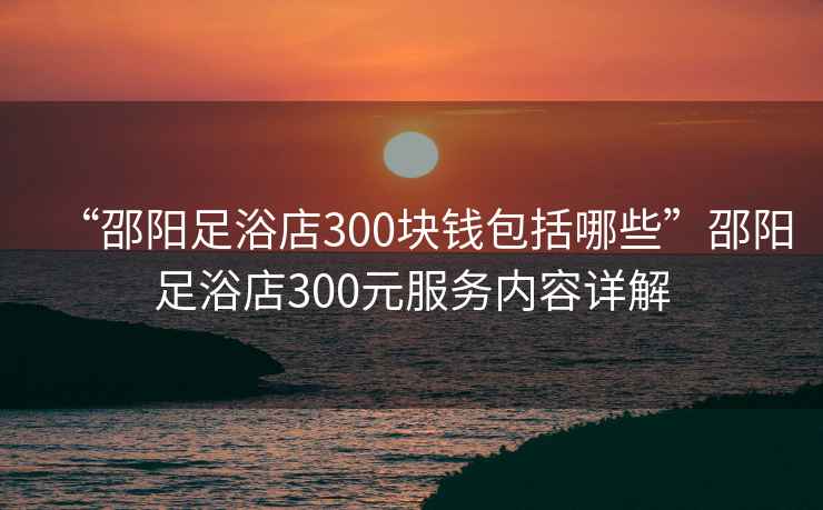 “邵陽(yáng)足浴店300塊錢(qián)包括哪些”邵陽(yáng)足浴店300元服務(wù)內容詳解