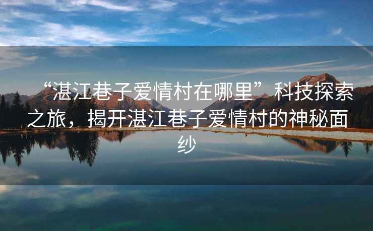 “湛江巷子愛(ài)情村在哪里”科技探索之旅，揭開(kāi)湛江巷子愛(ài)情村的神秘面紗