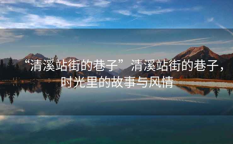 “清溪站街的巷子”清溪站街的巷子，時(shí)光里的故事與風(fēng)情