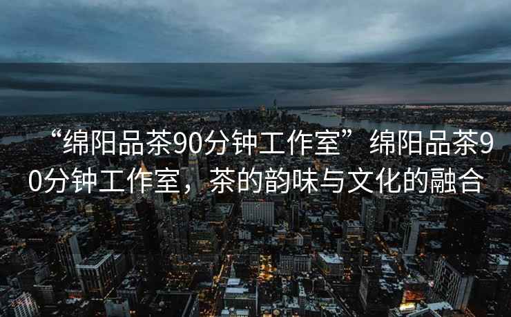 “綿陽(yáng)品茶90分鐘工作室”綿陽(yáng)品茶90分鐘工作室，茶的韻味與文化的融合