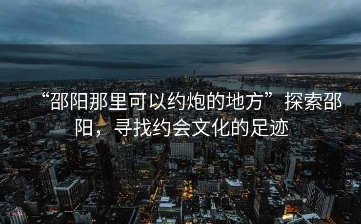 “邵陽(yáng)那里可以約炮的地方”探索邵陽(yáng)，尋找約會(huì )文化的足跡