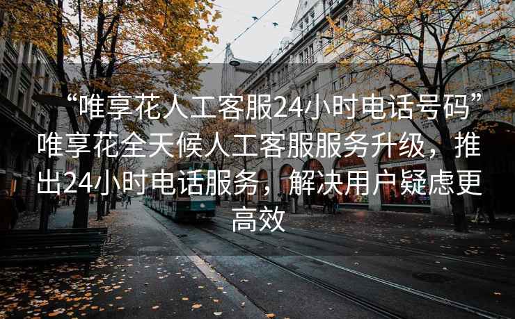 “唯享花人工客服24小時(shí)電話(huà)號碼”唯享花全天候人工客服服務(wù)升級，推出24小時(shí)電話(huà)服務(wù)，解決用戶(hù)疑慮更高效