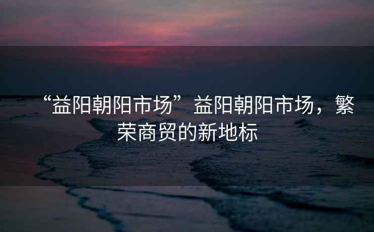 “益陽(yáng)朝陽(yáng)市場(chǎng)”益陽(yáng)朝陽(yáng)市場(chǎng)，繁榮商貿的新地標
