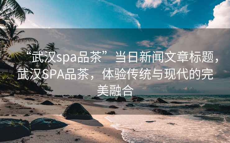 “武漢spa品茶”當日新聞文章標題，武漢SPA品茶，體驗傳統與現代的完美融合