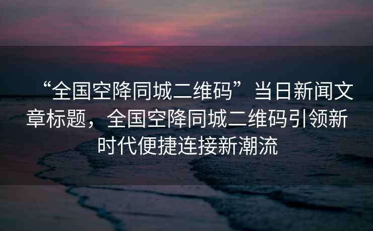 “全國空降同城二維碼”當日新聞文章標題，全國空降同城二維碼引領(lǐng)新時(shí)代便捷連接新潮流