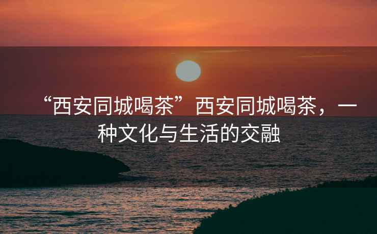 “西安同城喝茶”西安同城喝茶，一種文化與生活的交融