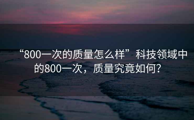 “800一次的質(zhì)量怎么樣”科技領(lǐng)域中的800一次，質(zhì)量究竟如何？