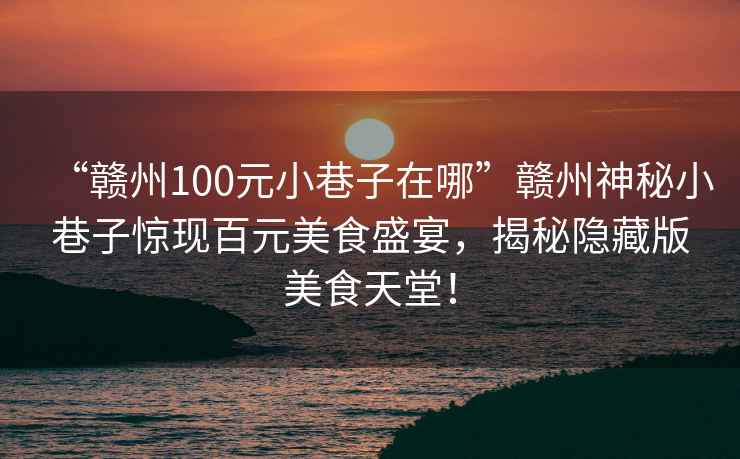 “贛州100元小巷子在哪”贛州神秘小巷子驚現百元美食盛宴，揭秘隱藏版美食天堂！