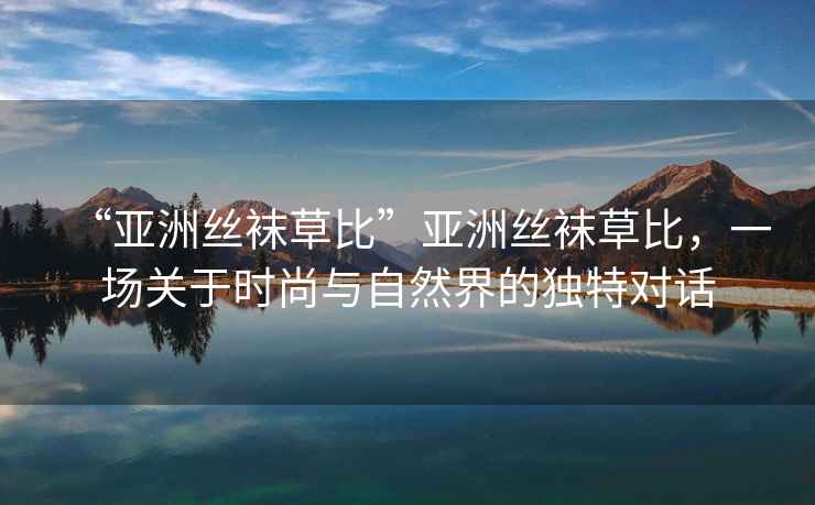 “亞洲絲襪草比”亞洲絲襪草比，一場(chǎng)關(guān)于時(shí)尚與自然界的獨特對話(huà)