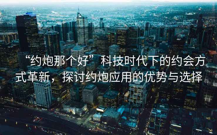 “約炮那個(gè)好”科技時(shí)代下的約會(huì )方式革新，探討約炮應用的優(yōu)勢與選擇