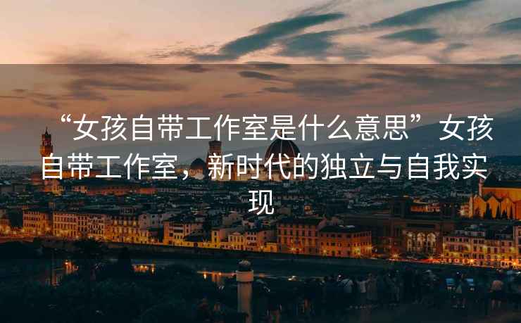 “女孩自帶工作室是什么意思”女孩自帶工作室，新時(shí)代的獨立與自我實(shí)現