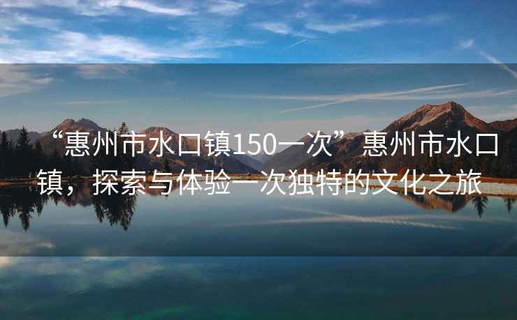 “惠州市水口鎮150一次”惠州市水口鎮，探索與體驗一次獨特的文化之旅