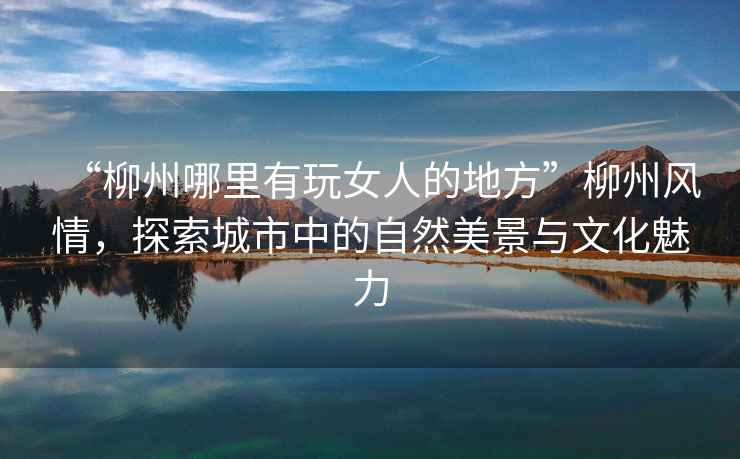 “柳州哪里有玩女人的地方”柳州風(fēng)情，探索城市中的自然美景與文化魅力