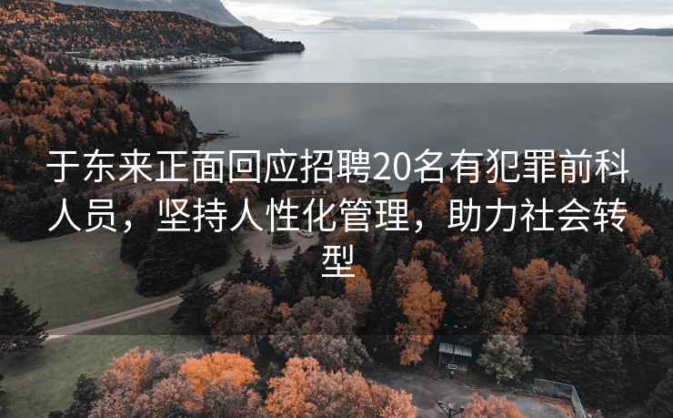 于東來(lái)正面回應招聘20名有犯罪前科人員，堅持人性化管理，助力社會(huì )轉型