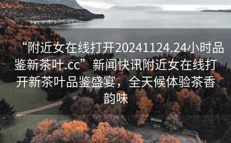 “附近女在線(xiàn)打開(kāi)20241124.24小時(shí)品鑒新茶葉.cc”新聞快訊附近女在線(xiàn)打開(kāi)新茶葉品鑒盛宴，全天候體驗茶香韻味