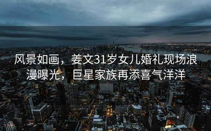 風(fēng)景如畫(huà)，姜文31歲女兒婚禮現場(chǎng)浪漫曝光，巨星家族再添喜氣洋洋