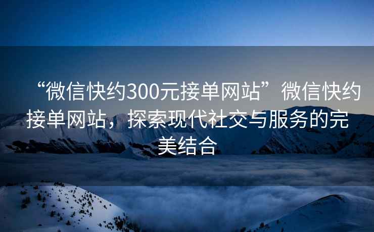 “微信快約300元接單網(wǎng)站”微信快約接單網(wǎng)站，探索現代社交與服務(wù)的完美結合