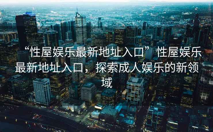 “性屋娛樂(lè )最新地址入口”性屋娛樂(lè )最新地址入口，探索成人娛樂(lè )的新領(lǐng)域