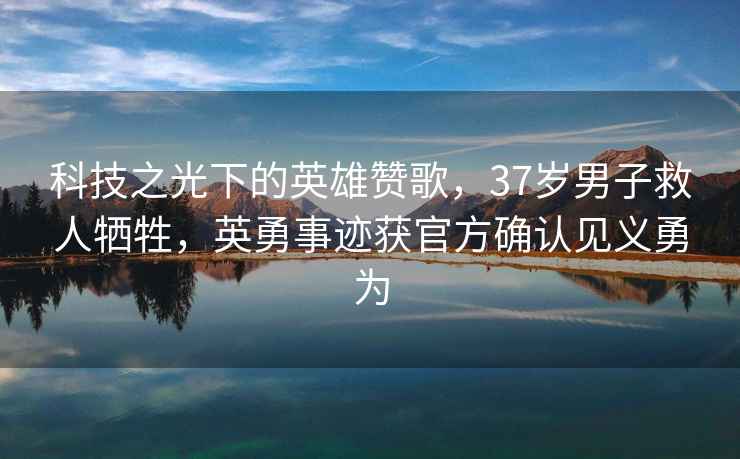科技之光下的英雄贊歌，37歲男子救人犧牲，英勇事跡獲官方確認見(jiàn)義勇為
