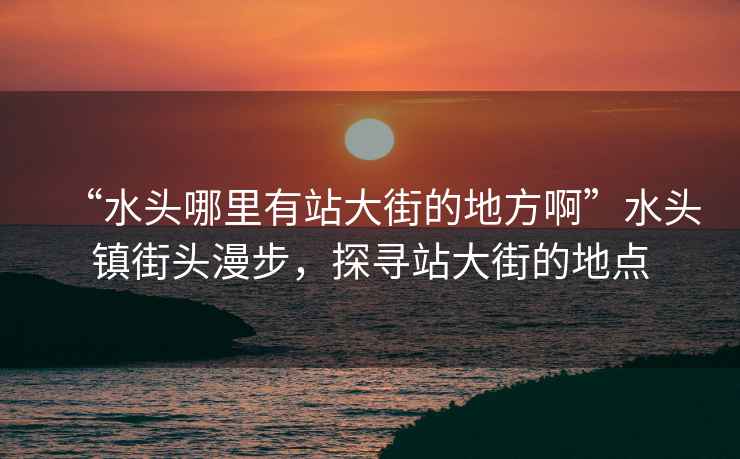 “水頭哪里有站大街的地方啊”水頭鎮街頭漫步，探尋站大街的地點(diǎn)
