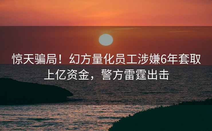 驚天騙局！幻方量化員工涉嫌6年套取上億資金，警方雷霆出擊
