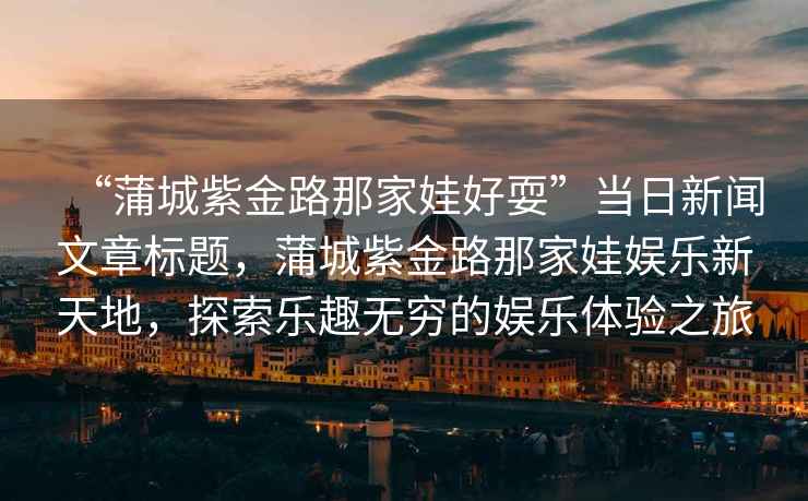“蒲城紫金路那家娃好?！碑斎招侣勎恼聵祟}，蒲城紫金路那家娃娛樂(lè )新天地，探索樂(lè )趣無(wú)窮的娛樂(lè )體驗之旅