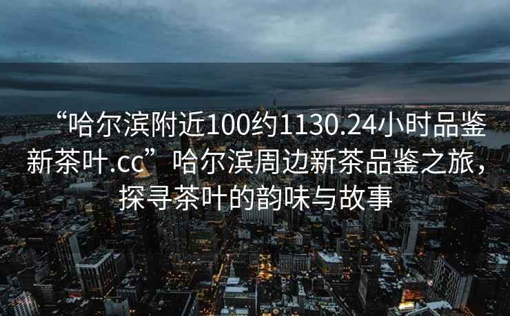 “哈爾濱附近100約1130.24小時(shí)品鑒新茶葉.cc”哈爾濱周邊新茶品鑒之旅，探尋茶葉的韻味與故事