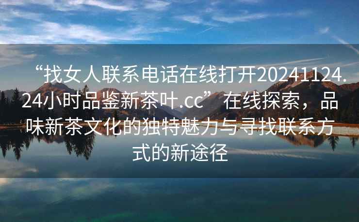 “找女人聯(lián)系電話(huà)在線(xiàn)打開(kāi)20241124.24小時(shí)品鑒新茶葉.cc”在線(xiàn)探索，品味新茶文化的獨特魅力與尋找聯(lián)系方式的新途徑