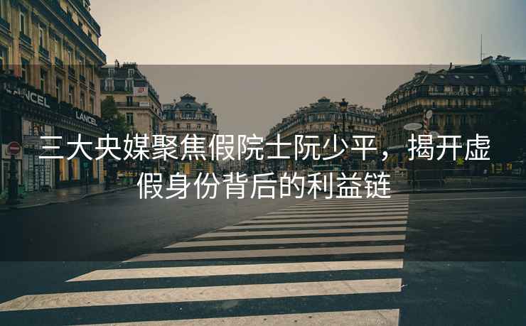 三大央媒聚焦假院士阮少平，揭開(kāi)虛假身份背后的利益鏈
