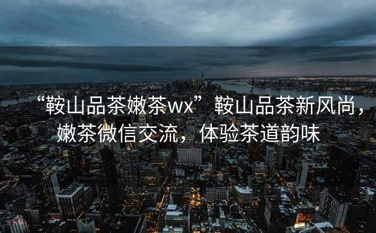 “鞍山品茶嫩茶wx”鞍山品茶新風(fēng)尚，嫩茶微信交流，體驗茶道韻味