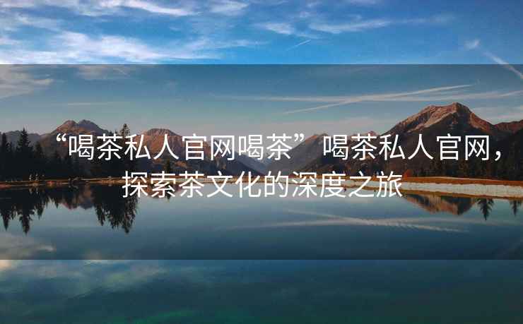 “喝茶私人官網(wǎng)喝茶”喝茶私人官網(wǎng)，探索茶文化的深度之旅
