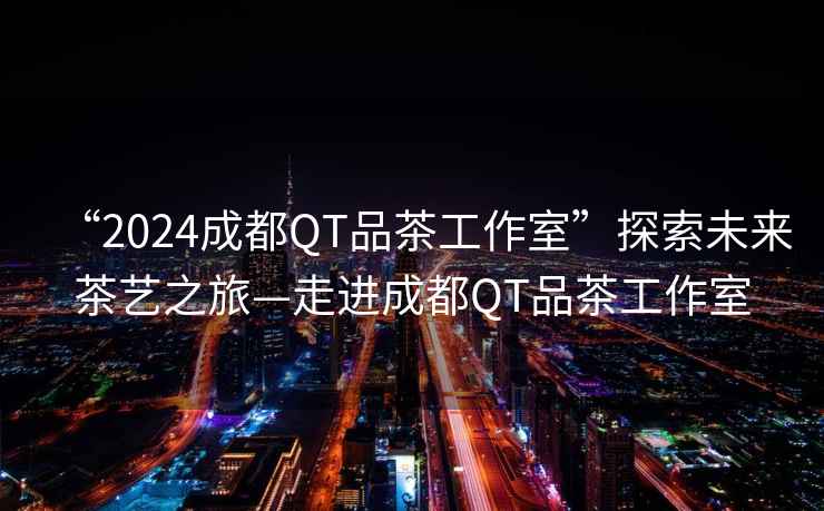 “2024成都QT品茶工作室”探索未來(lái)茶藝之旅—走進(jìn)成都QT品茶工作室