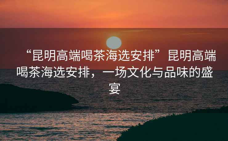 “昆明高端喝茶海選安排”昆明高端喝茶海選安排，一場(chǎng)文化與品味的盛宴