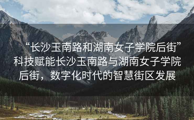 “長(cháng)沙玉南路和湖南女子學(xué)院后街”科技賦能長(cháng)沙玉南路與湖南女子學(xué)院后街，數字化時(shí)代的智慧街區發(fā)展