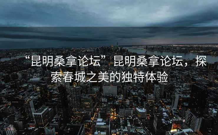 “昆明桑拿論壇”昆明桑拿論壇，探索春城之美的獨特體驗