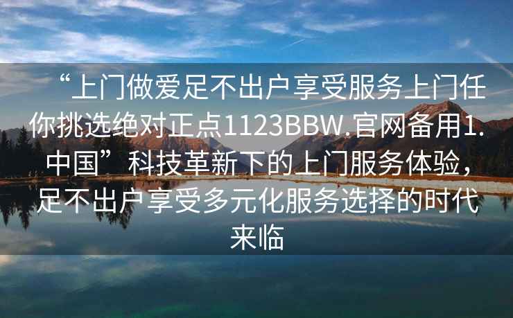 “上門(mén)做愛(ài)足不出戶(hù)享受服務(wù)上門(mén)任你挑選絕對正點(diǎn)1123BBW.官網(wǎng)備用1.中國”科技革新下的上門(mén)服務(wù)體驗，足不出戶(hù)享受多元化服務(wù)選擇的時(shí)代來(lái)臨