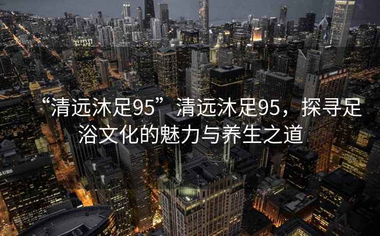 “清遠沐足95”清遠沐足95，探尋足浴文化的魅力與養生之道