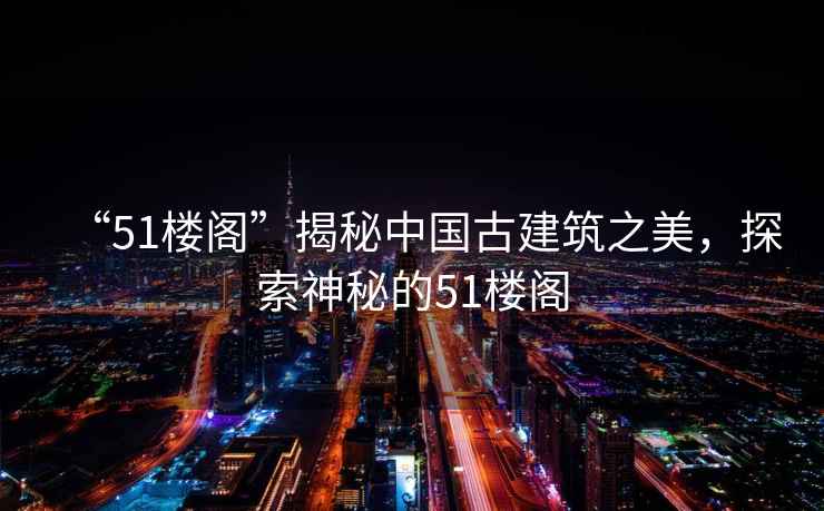 “51樓閣”揭秘中國古建筑之美，探索神秘的51樓閣